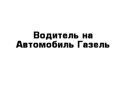 Водитель на Автомобиль Газель